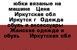 юбки вязаные на машине › Цена ­ 700 - Иркутская обл., Иркутск г. Одежда, обувь и аксессуары » Женская одежда и обувь   . Иркутская обл.